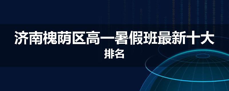 济南槐荫区高一暑假班最新十大排名