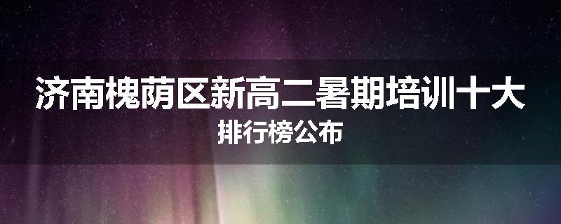 济南槐荫区新高二暑期培训十大排行榜公布