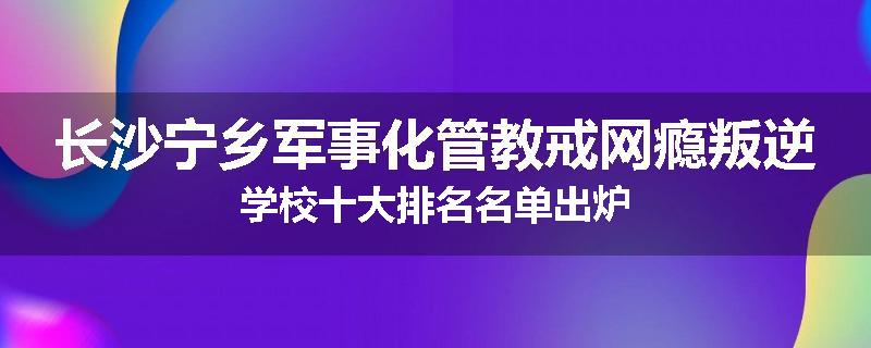 长沙宁乡军事化管教戒网瘾叛逆学校十大排名名单出炉