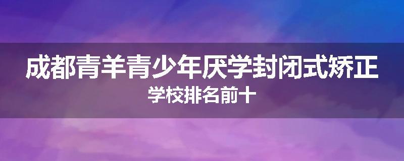 成都青羊青少年厌学封闭式矫正学校排名前十