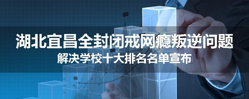 湖北宜昌全封闭戒网瘾叛逆问题解决学校十大排名名单宣布
