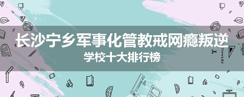 长沙宁乡军事化管教戒网瘾叛逆学校十大排行榜