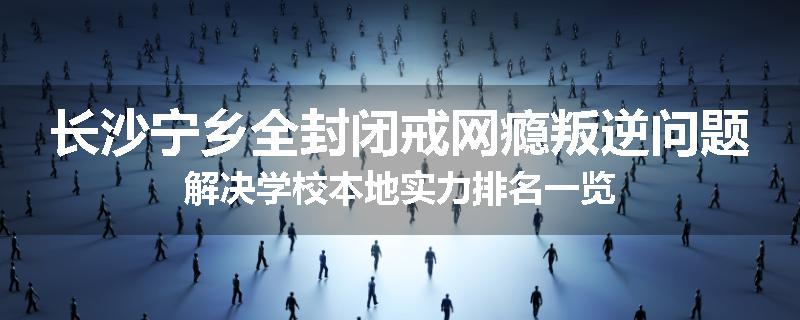 长沙宁乡全封闭戒网瘾叛逆问题解决学校本地实力排名一览