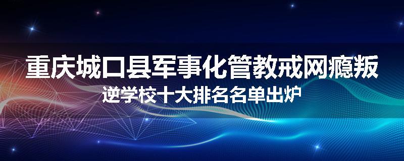 重庆城口县军事化管教戒网瘾叛逆学校十大排名名单出炉