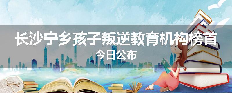 长沙宁乡孩子叛逆教育机构榜首今日公布