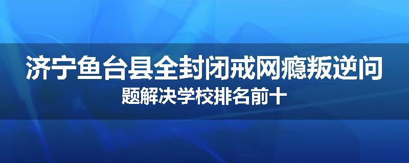 济宁鱼台县全封闭戒网瘾叛逆问题解决学校排名前十