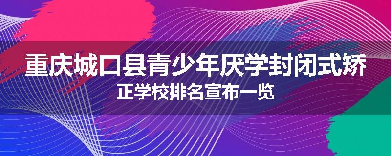 重庆城口县青少年厌学封闭式矫正学校排名宣布一览