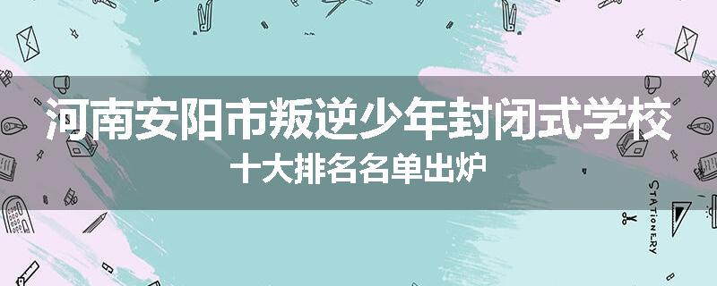 河南安阳市叛逆少年封闭式学校十大排名名单出炉