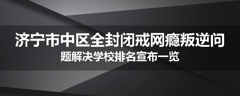 济宁市中区全封闭戒网瘾叛逆问题解决学校排名宣布一览
