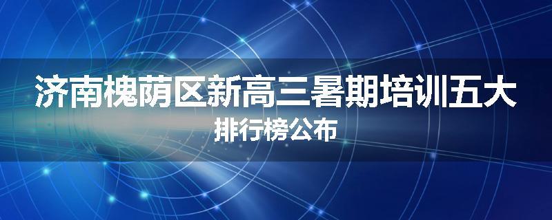 济南槐荫区新高三暑期培训五大排行榜公布