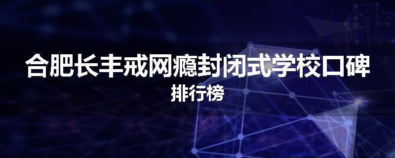 合肥长丰戒网瘾封闭式学校口碑排行榜