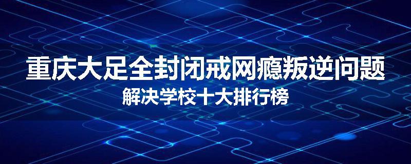 重庆大足全封闭戒网瘾叛逆问题解决学校十大排行榜