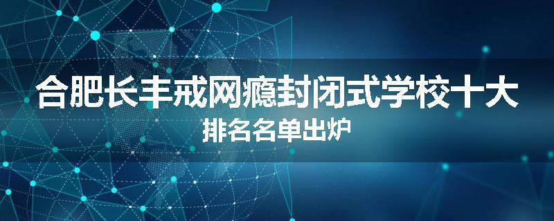 合肥长丰戒网瘾封闭式学校十大排名名单出炉
