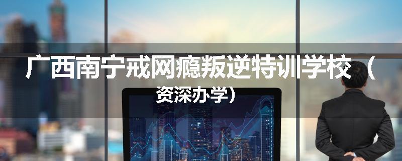 广西南宁戒网瘾叛逆特训学校（资深办学）