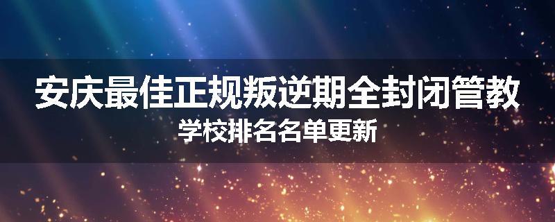 安庆最佳正规叛逆期全封闭管教学校排名名单更新