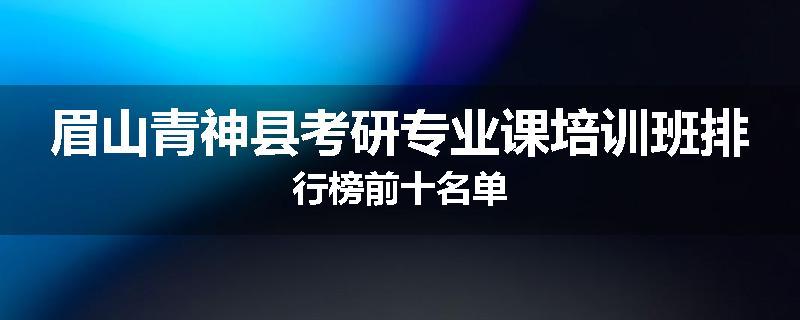 眉山青神县考研专业课培训班排行榜前十名单