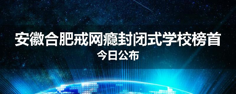 安徽合肥戒网瘾封闭式学校榜首今日公布
