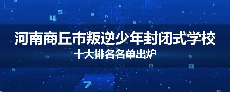 河南商丘市叛逆少年封闭式学校十大排名名单出炉