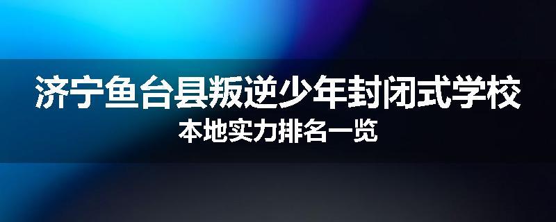 济宁鱼台县叛逆少年封闭式学校本地实力排名一览