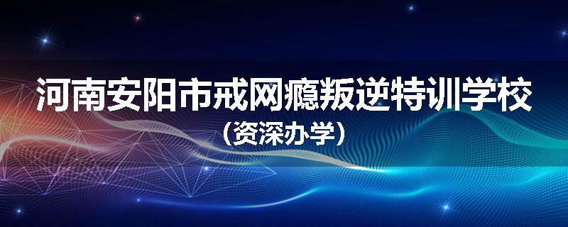 河南安阳市戒网瘾叛逆特训学校（资深办学）
