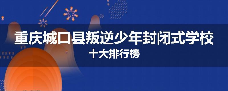 重庆城口县叛逆少年封闭式学校十大排行榜