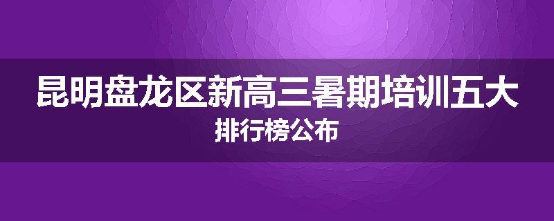 昆明盘龙区新高三暑期培训五大排行榜公布