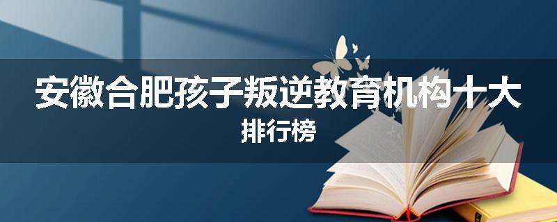 安徽合肥孩子叛逆教育机构十大排行榜