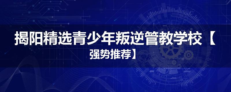 揭阳精选青少年叛逆管教学校【强势推荐】