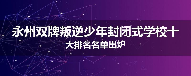 永州双牌叛逆少年封闭式学校十大排名名单出炉