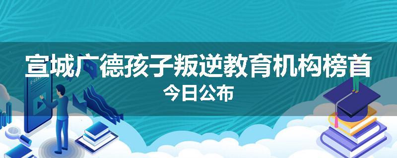 宣城广德孩子叛逆教育机构榜首今日公布