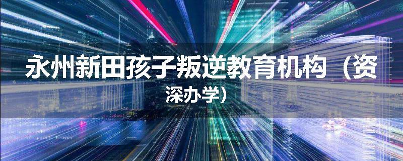 永州新田孩子叛逆教育机构（资深办学）