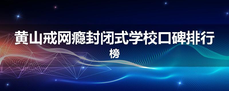 黄山戒网瘾封闭式学校口碑排行榜