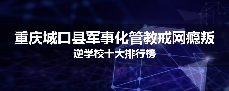 重庆城口县军事化管教戒网瘾叛逆学校十大排行榜