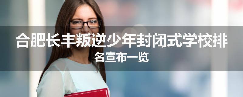合肥长丰叛逆少年封闭式学校排名宣布一览