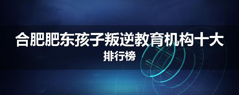 合肥肥东孩子叛逆教育机构十大排行榜