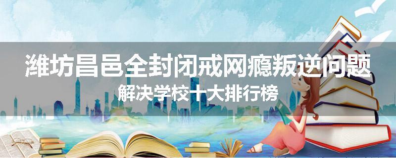 潍坊昌邑全封闭戒网瘾叛逆问题解决学校十大排行榜