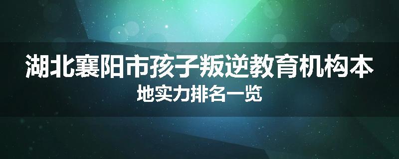 湖北襄阳市孩子叛逆教育机构本地实力排名一览