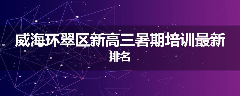 威海环翠区新高三暑期培训最新排名
