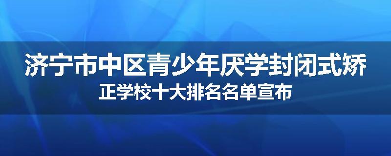 济宁市中区青少年厌学封闭式矫正学校十大排名名单宣布