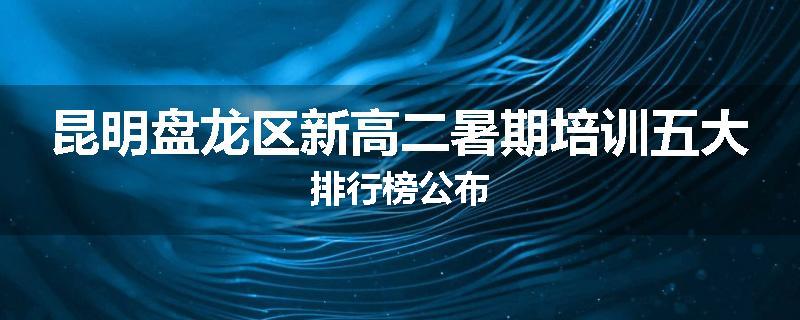 昆明盘龙区新高二暑期培训五大排行榜公布