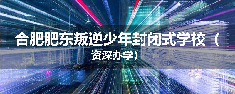 合肥肥东叛逆少年封闭式学校（资深办学）