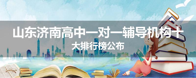 山东济南高中一对一辅导机构十大排行榜公布
