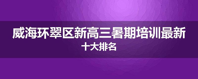 威海环翠区新高三暑期培训最新十大排名