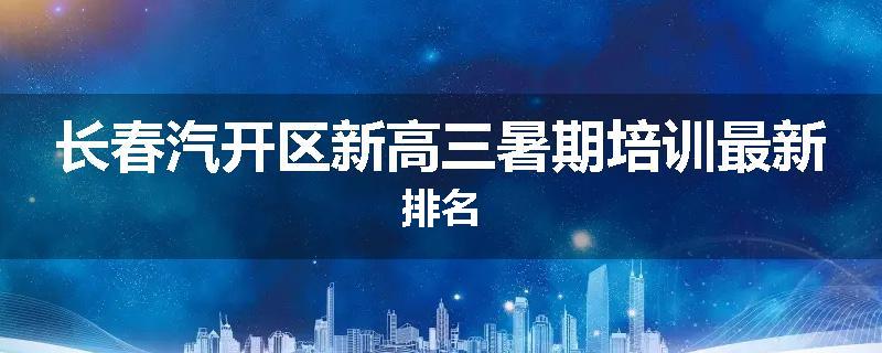 长春汽开区新高三暑期培训最新排名
