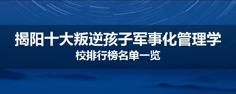 揭阳十大叛逆孩子军事化管理学校排行榜名单一览