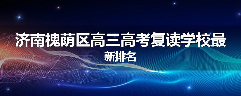 济南槐荫区高三高考复读学校最新排名