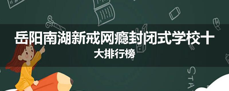 岳阳南湖新戒网瘾封闭式学校十大排行榜