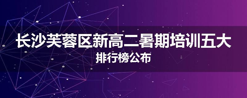 长沙芙蓉区新高二暑期培训五大排行榜公布