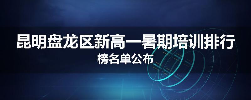 昆明盘龙区新高一暑期培训排行榜名单公布