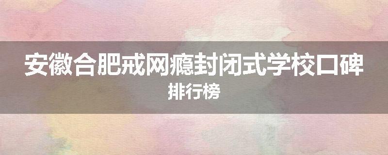 安徽合肥戒网瘾封闭式学校口碑排行榜